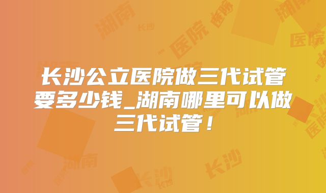 长沙公立医院做三代试管要多少钱_湖南哪里可以做三代试管！