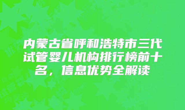 内蒙古省呼和浩特市三代试管婴儿机构排行榜前十名，信息优势全解读