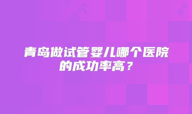 青岛做试管婴儿哪个医院的成功率高?