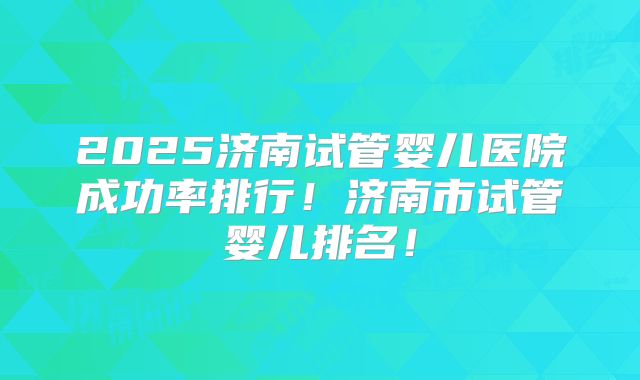 2025济南试管婴儿医院成功率排行！济南市试管婴儿排名！