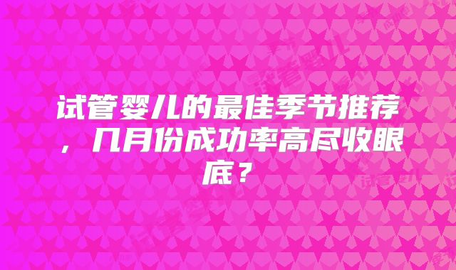 试管婴儿的最佳季节推荐，几月份成功率高尽收眼底？