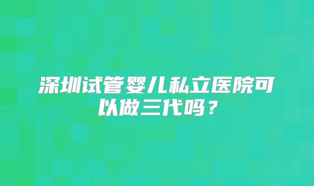 深圳试管婴儿私立医院可以做三代吗？