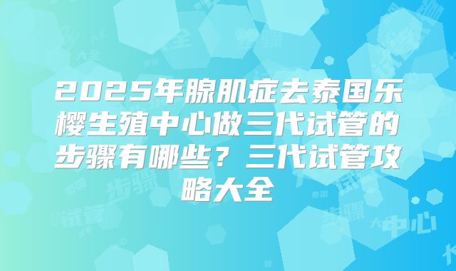 2025年腺肌症去泰国乐樱生殖中心做三代试管的步骤有哪些?三代试管攻略大全