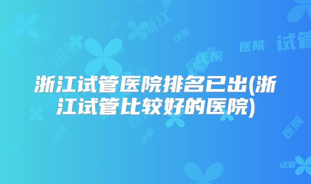 浙江试管医院排名已出(浙江试管比较好的医院)