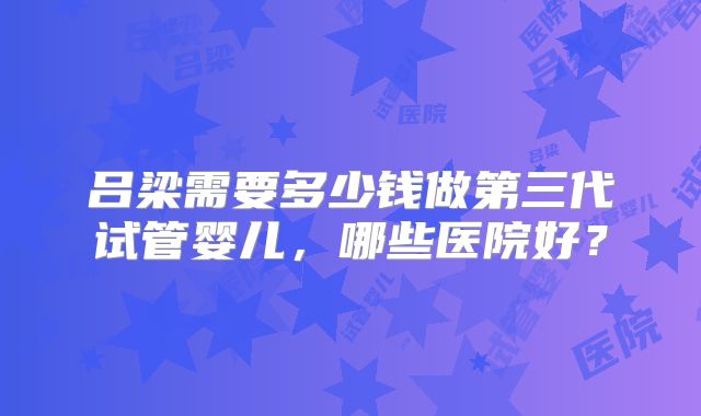 吕梁需要多少钱做第三代试管婴儿，哪些医院好？