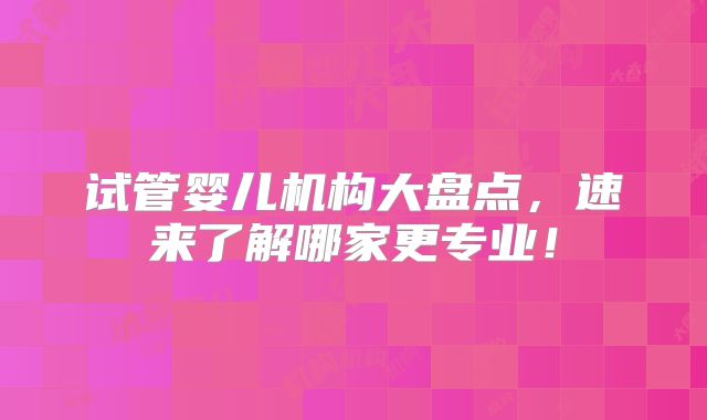 试管婴儿机构大盘点，速来了解哪家更专业！