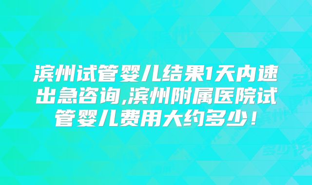滨州试管婴儿结果1天内速出急咨询,滨州附属医院试管婴儿费用大约多少！
