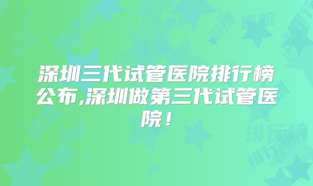 深圳三代试管医院排行榜公布,深圳做第三代试管医院！