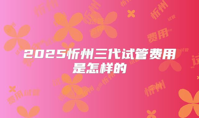 2025忻州三代试管费用是怎样的