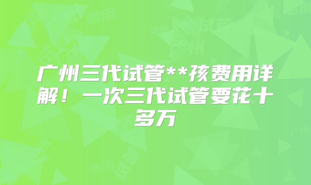 广州三代试管**孩费用详解！一次三代试管要花十多万