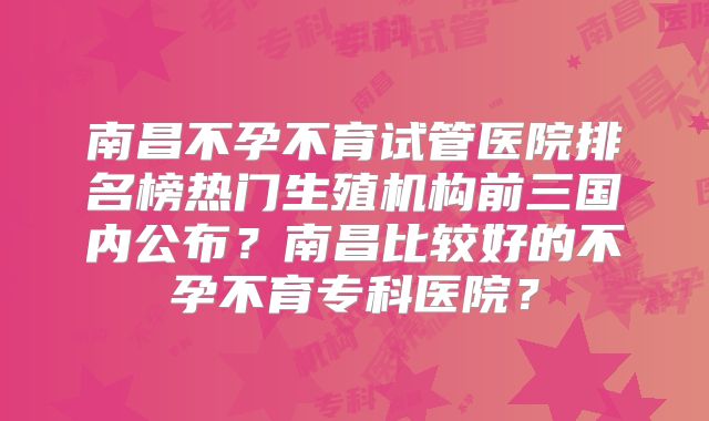 南昌不孕不育试管医院排名榜热门生殖机构前三国内公布?南昌比较好的不孕不育专科医院?