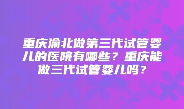 重庆渝北做第三代试管婴儿的医院有哪些？重庆能做三代试管婴儿吗？