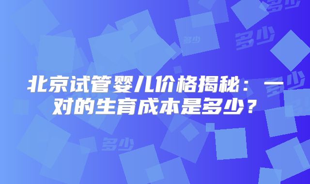 北京试管婴儿价格揭秘:一对的生育成本是多少?