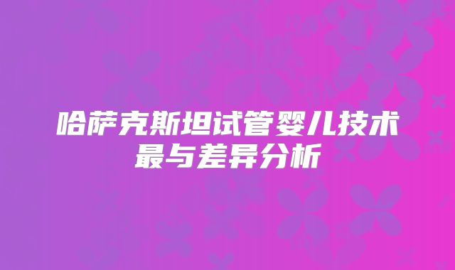 哈萨克斯坦试管婴儿技术最与差异分析