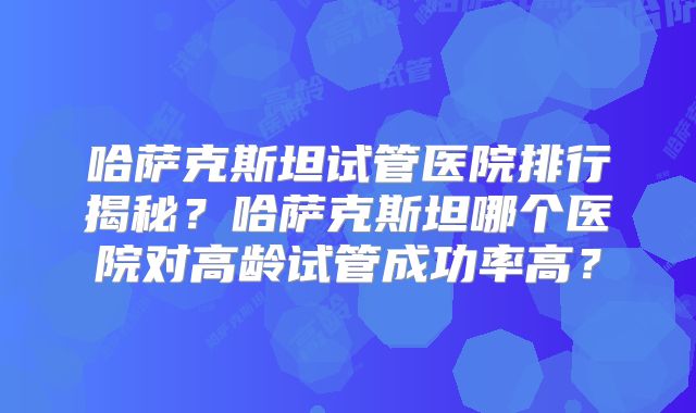 哈萨克斯坦试管医院排行揭秘？哈萨克斯坦哪个医院对高龄试管成功率高？
