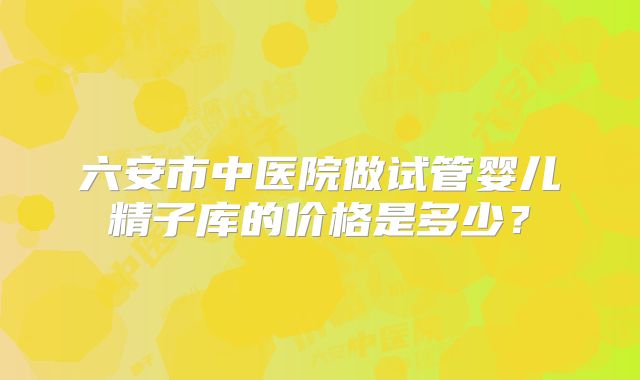 六安市中医院做试管婴儿精子库的价格是多少？