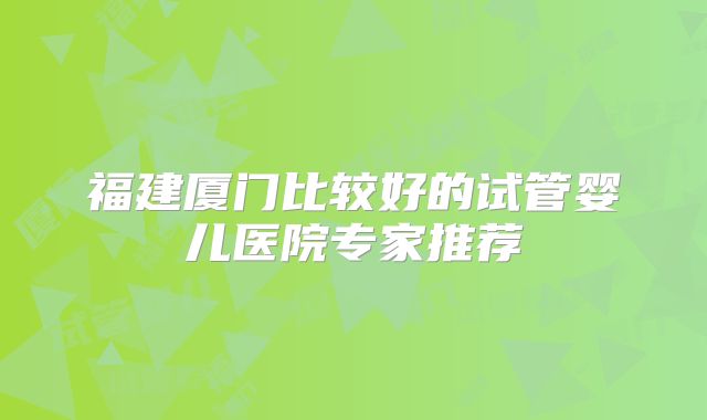 福建厦门比较好的试管婴儿医院专家推荐