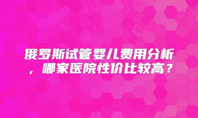 俄罗斯试管婴儿费用分析，哪家医院性价比较高？