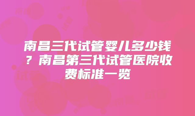南昌三代试管婴儿多少钱？南昌第三代试管医院收费标准一览