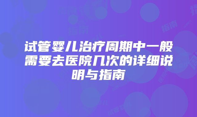 试管婴儿治疗周期中一般需要去医院几次的详细说明与指南