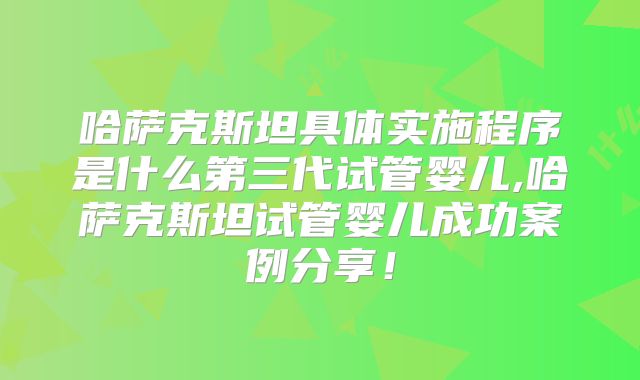 哈萨克斯坦具体实施程序是什么第三代试管婴儿,哈萨克斯坦试管婴儿成功案例分享！