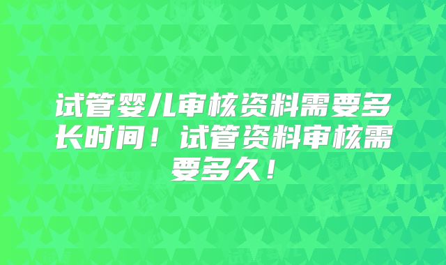 试管婴儿审核资料需要多长时间！试管资料审核需要多久！
