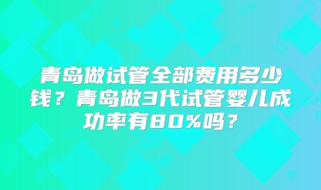 青岛做试管全部费用多少钱？青岛做3代试管婴儿成功率有80%吗？