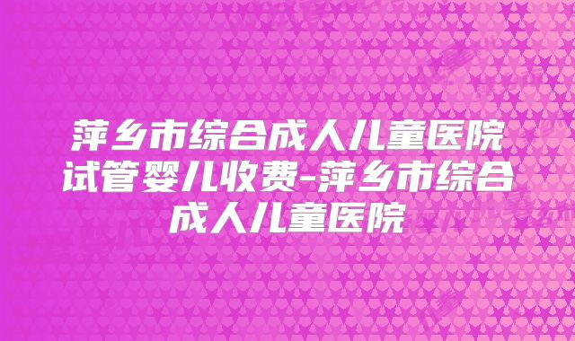 萍乡市综合成人儿童医院试管婴儿收费-萍乡市综合成人儿童医院