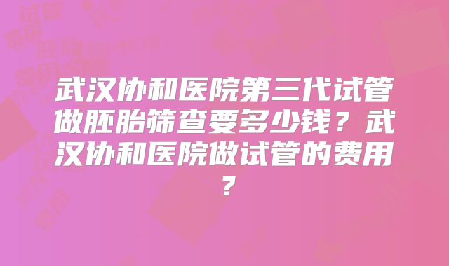 武汉协和医院第三代试管做胚胎筛查要多少钱？武汉协和医院做试管的费用？