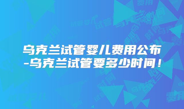 乌克兰试管婴儿费用公布-乌克兰试管要多少时间!