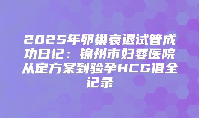 2025年卵巢衰退试管成功日记：锦州市妇婴医院从定方案到验孕HCG值全记录