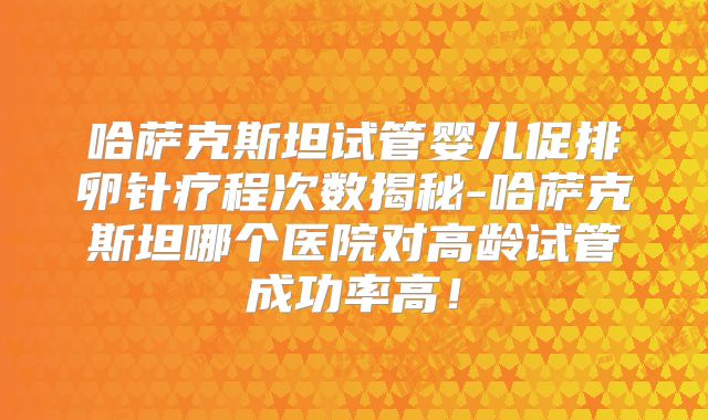 哈萨克斯坦试管婴儿促排卵针疗程次数揭秘-哈萨克斯坦哪个医院对高龄试管成功率高！