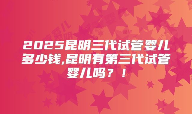2025昆明三代试管婴儿多少钱,昆明有第三代试管婴儿吗?!