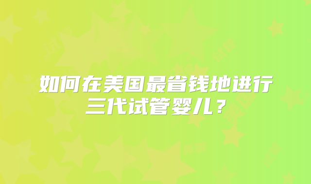如何在美国最省钱地进行三代试管婴儿？