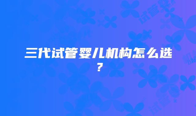 三代试管婴儿机构怎么选?