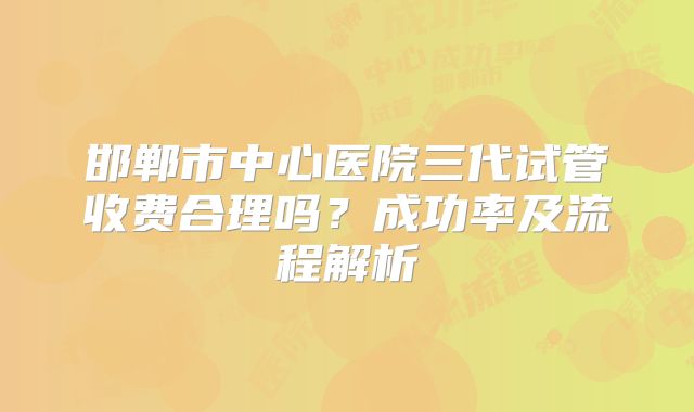 邯郸市中心医院三代试管收费合理吗?成功率及流程解析