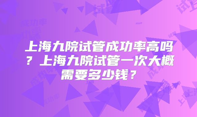 上海九院试管成功率高吗？上海九院试管一次大概需要多少钱？