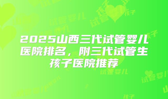 2025山西三代试管婴儿医院排名，附三代试管生孩子医院推荐