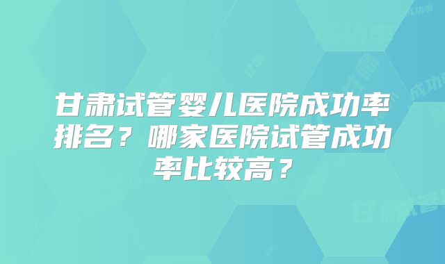 甘肃试管婴儿医院成功率排名?哪家医院试管成功率比较高?