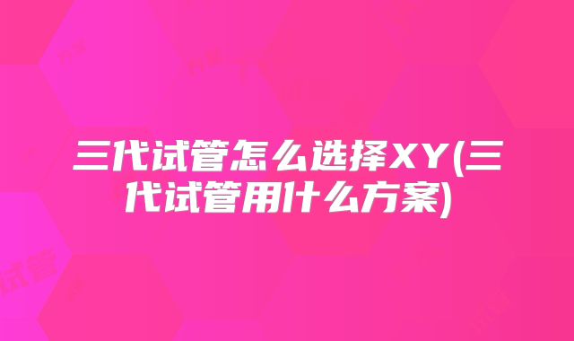 三代试管怎么选择XY(三代试管用什么方案)