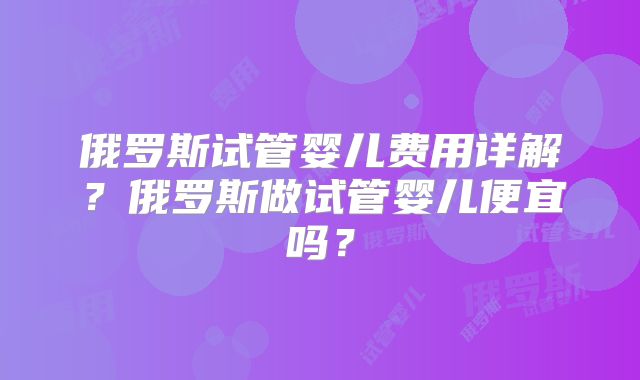 俄罗斯试管婴儿费用详解？俄罗斯做试管婴儿便宜吗？