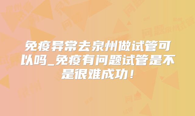 免疫异常去泉州做试管可以吗_免疫有问题试管是不是很难成功！