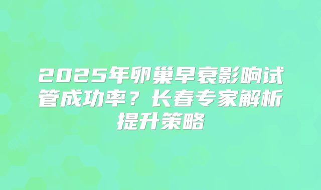 2025年卵巢早衰影响试管成功率？长春专家解析提升策略