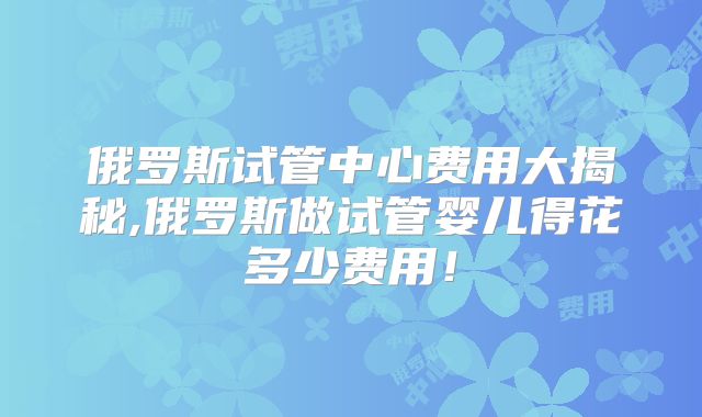 俄罗斯试管中心费用大揭秘,俄罗斯做试管婴儿得花多少费用！