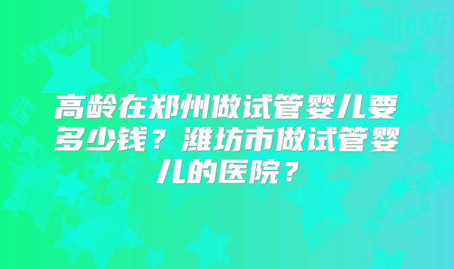 高龄在郑州做试管婴儿要多少钱?潍坊市做试管婴儿的医院?