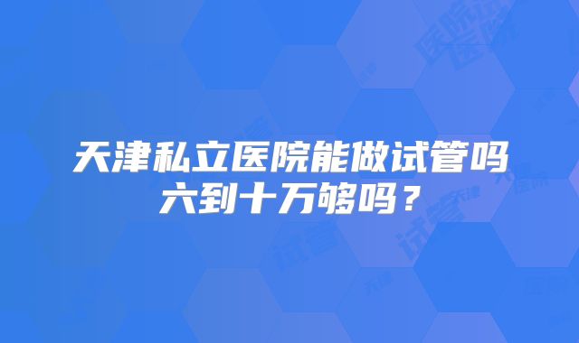 天津私立医院能做试管吗六到十万够吗?