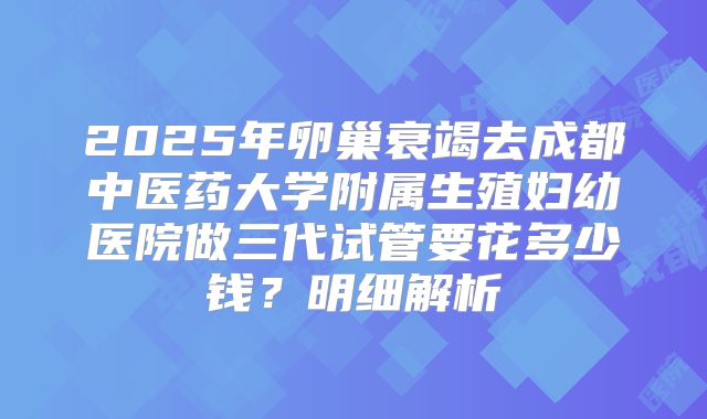 2025年卵巢衰竭去成都中医药大学附属生殖妇幼医院做三代试管要花多少钱？明细解析