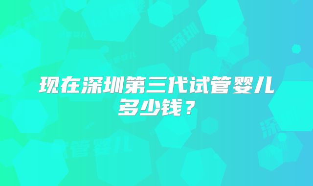 现在深圳第三代试管婴儿多少钱？