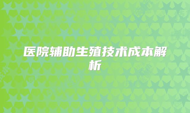 医院辅助生殖技术成本解析