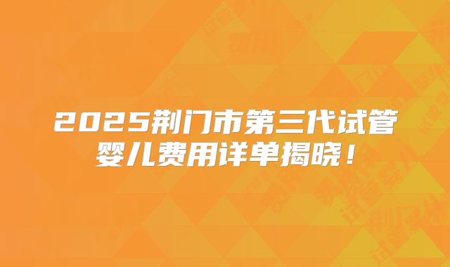 2025荆门市第三代试管婴儿费用详单揭晓！
